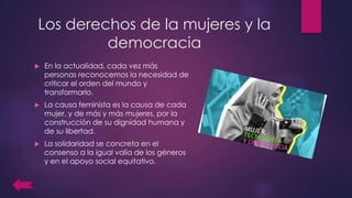 Los derechos de la mujeres y la
democracia
 En la actualidad, cada vez más
personas reconocemos la necesidad de
criticar el orden del mundo y
transformarlo.
 La causa feminista es la causa de cada
mujer, y de más y más mujeres, por la
construcción de su dignidad humana y
de su libertad.
 La solidaridad se concreta en el
consenso a la igual valía de los géneros
y en el apoyo social equitativo.
 
