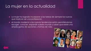 La mujer en la actualidad
 La mujer ha logrado incorporar a las tareas de siempre las nuevas
que implican ser una profesional.
 el mundo moderno y las nuevas tendencias están permitiéndonos
escoger, conocer, expandir nuestro mundo y saber que existe una
amplia gama de opciones y formas de vida.
 