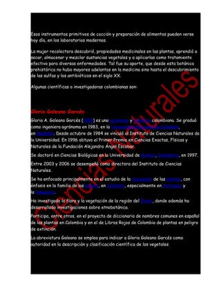 Esos instrumentos primitivos de cocción y preparación de alimentos pueden verse
hoy día, en los laboratorios modernos.

La mujer recolectora descubrió, propiedades medicinales en las plantas, aprendió a
secar, almacenar y mezclar sustancias vegetales y a aplicarlas como tratamiento
efectivo para diversas enfermedades. Tal fue su aporte, que desde esta botánica
prehistórica no hubo mayores adelantos en la medicina sino hasta el descubrimiento
de las sulfas y los antibióticos en el siglo XX.

Algunas científicas o investigadoras colombianas son:




Gloria Galeano Garcés
Gloria A. Galeano Garcés (1958) es una agrónoma y botánica colombiana. Se graduó
como ingeniera agrónoma en 1983, en la Universidad Nacional de Colombia,
en Medellín. Desde octubre de 1984 se vinculó al Instituto de Ciencias Naturales de
la Universidad. En 1996 obtuvo el Primer Premio en Ciencias Exactas, Físicas y
Naturales de la Fundación Alejandro Ángel Escobar.

Se doctoró en Ciencias Biológicas en la Universidad de Aarhus, Dinamarca, en 1997.

Entre 2003 y 2006 se desempeñó como directora del Instituto de Ciencias
Naturales.

Se ha enfocado principalmente en el estudio de la taxonomía de las plantas, con
énfasis en la familia de las palmas, en Colombia, especialmente en Antioquia y
la Amazonía.

Ha investigado la flora y la vegetación de la región del Chocó, donde además ha
desarrollado investigaciones sobre etnobotánica.

Participa, entre otros, en el proyecto de diccionario de nombres comunes en español
de las plantas en Colombia y en el de Libros Rojos de Colombia de plantas en peligro
de extinción.

La abreviatura Galeano se emplea para indicar a Gloria Galeano Garcés como
autoridad en la descripción y clasificación científica de los vegetales
 