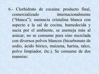 6.- Clorhidrato de cocaína: producto final, 
comercializado internacionalmente 
(“blanca”); sustancia cristalina blanca con 
aspecto a la sal de cocina, humedecida y 
sucia por el ambiente, se asemeja más al 
azúcar; no se consume pura sino mezclada 
con diversos polvos blancos (bicarbonato de 
sodio, ácido bórico, maizena, harina, talco, 
polvo limpiador, étc.). Se consume de dos 
maneras: 
 