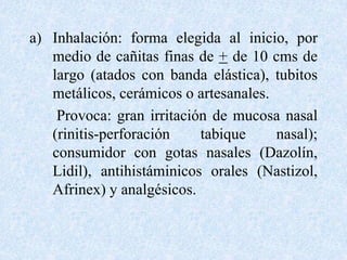 a) Inhalación: forma elegida al inicio, por 
medio de cañitas finas de + de 10 cms de 
largo (atados con banda elástica), tubitos 
metálicos, cerámicos o artesanales. 
Provoca: gran irritación de mucosa nasal 
(rinitis-perforación tabique nasal); 
consumidor con gotas nasales (Dazolín, 
Lidil), antihistáminicos orales (Nastizol, 
Afrinex) y analgésicos. 
 
