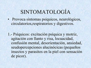SINTOMATOLOGÍA 
• Provoca síntomas psíquicos, neurológicos, 
circulatorios,respiratorios y digestivos. 
1.- Psíquicos: excitación psíquica y motriz, 
agitación con llanto y risa, locuacidad, 
confusión mental, desorientación, ansiedad, 
seudopercepciones alucinócicas (pequeños 
insectos y parasitos en la piel con sensación 
de picor). 
 