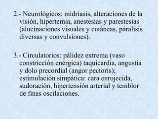 2.- Neurológicos: midriasis, alteraciones de la 
visión, hipertemia, anestesias y parestesias 
(alucinaciones visuales y cutáneas, páralisis 
diversas y convulsiones). 
3.- Circulatorios: pálidez extrema (vaso 
constricción enérgica) taquicardia, angustia 
y dolo precordial (angor pectoris); 
estimulación simpática: cara enrojecida, 
sudoración, hipertensión arterial y temblor 
de finas oscilaciones. 
 