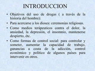 INTRODUCCION 
• Objetivos del uso de drogas ( a través de la 
historia del hombre): 
• Para acercarse a los dioses: ceremonias religiosas. 
• Como medios terápeuticos contra el dolor, la 
ansiedad, la depresión, el insomnio, mantenerse 
despierto, étc. 
• Como formas de control social: para controlar y 
someter, aumentar la capacidad de trabajo, 
ganancias a costa de la adicción, control 
económico y político de algunos países para 
intervenir en otros. 
 