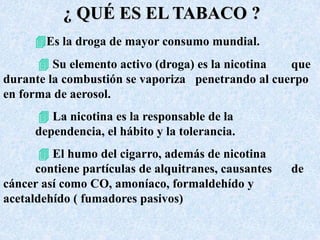 ¿ QUÉ ES EL TABACO ? 
Es la droga de mayor consumo mundial. 
 Su elemento activo (droga) es la nicotina que 
durante la combustión se vaporiza penetrando al cuerpo 
en forma de aerosol. 
 La nicotina es la responsable de la 
dependencia, el hábito y la tolerancia. 
 El humo del cigarro, además de nicotina 
contiene partículas de alquitranes, causantes de 
cáncer así como CO, amoníaco, formaldehído y 
acetaldehído ( fumadores pasivos) 
 