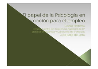 El papel de la Psicología en
la formación para el empleo
Carlos Herreros
Director Centro de Referencia Nacional de FP
en Electromecánica y Carrocería de Vehículos
3 de junio de 2016
 