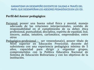 Perfil del Asesor pedagógico : Personal:  poseer una buena salud física y mental, manejo adecuado de las relaciones interpersonales, sentido de responsabilidad en el cumplimiento de su deber, ética profesional, puntualidad, disciplina, espíritu de equidad, leal, sincero, audaz, intuitivo, carismático, emprendedor, entre otros Pedagógico-profesional :  ser venezolana(o), poseer título de Nivel superior en Educación Preescolar, docente del subsistema con una experiencia pedagógica mínima de 5 años, capacidad para dirigir y organizar grupos, comprometidos con la Política Educativa Nacional de Sistema de Educación Bolivariana y con los objetivos de la institución. 