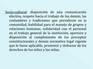 Socio-cultural : disposición de una comunicación efectiva, respeto hacia el trabajo de los demás, las costumbres y tradiciones que prevalecen en la comunidad, habilidad para el manejo de grupos y relaciones humanas, solidaridad con el personal en el trabajo general de la institución, apertura y disposición al cumplimiento de los preceptos constitucionales y demás normativa legal vigente que le fuese aplicable, promotor y defensor de los derechos de los niños y las niñas. 