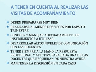DEBEN PREPARARSE MUY BIEN REALIZARSE AL MENOS DOS VECES POR LAPSO O TRIMESTRE CONOCER Y MANEJAR ADECUADAMENTE LOS INSTRUMENTOS A UTILIZAR DESARROLLAR ALTOS NIVELES DE COMUNICACIÓN CON LAS DOCENTES  TENER SIEMPRE A LA MANO LA RESPUESTA PROFESIONAL Y AFECTIVA PARA CADA UNA DE LAS DOCENTES QUE REQUIERAN DE NUESTRA AYUDA MANTENER LA DISCRESIÓN EN CADA CASO 