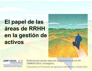 El papel de las
áreas de RRHH
en la gestión de
activos
Reflexiones desde algunas exposiciones en el VII
CMMGA 2015, Cartagena.
Presentado en 8° Encuentro de egresados UAN, Medellín. Octubre 2015.
 