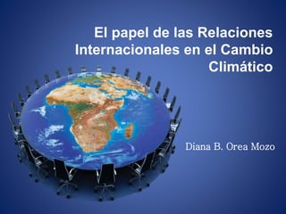 El papel de las Relaciones 
Internacionales en el Cambio 
Climático 
Diana B. Orea Mozo 
 
