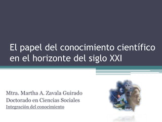 El papel del conocimiento científico en el horizonte del siglo XXI Mtra. Martha A. Zavala Guirado Doctorado en Ciencias Sociales Integración del conocimiento 