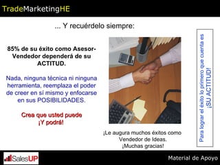 ... Y recuérdelo siempre: 85% de su éxito como Asesor-Vendedor dependerá de su ACTITUD. Nada, ninguna técnica ni ninguna herramienta, reemplaza el poder de creer en sí mismo y enfocarse en sus POSIBILIDADES. Crea que usted puede ¡Y podrá!   ¡Le augura muchos éxitos como  Vendedor de Ideas. ¡Muchas gracias! Para lograr el éxito lo primero que cuenta es ¡SU ACTITUD! Trade Marketing HE Material de Apoyo 