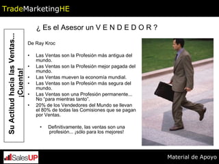 De Ray Kroc  Las Ventas son la Profesión más antigua del mundo. Las Ventas son la Profesión mejor pagada del mundo. Las Ventas mueven la economía mundial.  Las Ventas son la Profesión más segura del mundo. Las Ventas son una Profesión permanente... No “para mientras tanto”. 20% de los Vendedores del Mundo se llevan el 80% de todas las Comisiones que se pagan por Ventas.  Definitivamente, las ventas son una profesión... ¡sólo para los mejores! Su Actitud hacia las Ventas... ¡Cuenta! 2 ¿ Es el Asesor un V E N D E D O R ? Trade Marketing HE Material de Apoyo 