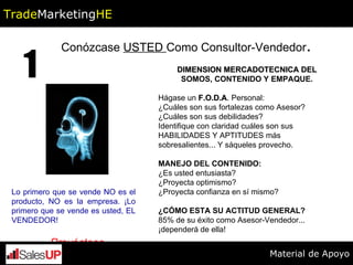 Conózcase  USTED  Como Consultor-Vendedor . 1 Lo primero que se vende NO es el producto, NO es la empresa. ¡Lo primero que se vende es usted, EL VENDEDOR! DIMENSION MERCADOTECNICA DEL SOMOS, CONTENIDO Y EMPAQUE. Hágase un  F.O.D.A . Personal: ¿Cuáles son sus fortalezas como Asesor? ¿Cuáles son sus debilidades? Identifique con claridad cuáles son sus HABILIDADES Y APTITUDES más sobresalientes... Y sáqueles provecho. MANEJO DEL CONTENIDO:  ¿Es usted entusiasta? ¿Proyecta optimismo? ¿Proyecta confianza en sí mismo? ¿CÓMO ESTA SU ACTITUD GENERAL?  85% de su éxito como Asesor-Vendedor... ¡dependerá de ella! Proyéctese Trade Marketing HE Material de Apoyo 