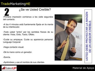 ¿Se ve Usted Creíble? Primera impresión comienza a los siete segundos del contacto.  A los 4 minutos está fuertemente fijada en la mente de su interlocutor. -Todo usted “entra” por los sentidos físicos de su cliente: Vista, Oído, Tacto, Olfato.  -Cuide su empaque. Cuide su apariencia personal. Lenguaje Corporal -Haga contacto visual. -Dé la mano como un ganador. -Sonría. -Apréndase y use el nombre de sus clientes.  USTED DEBE PROYECTAR LA IMAGEN DE UN ASESOR CREÍBLE. 2 Trade Marketing HE Material de Apoyo 