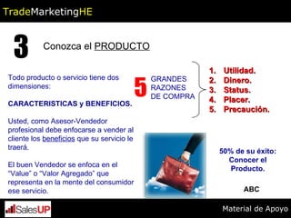 Conozca el  PRODUCTO 3 Todo producto o servicio tiene dos dimensiones:  CARACTERISTICAS y BENEFICIOS. Usted, como Asesor-Vendedor profesional debe enfocarse a vender al cliente los  beneficios  que su servicio le traerá. El buen Vendedor se enfoca en el “Value” o “Valor Agregado” que representa en la mente del consumidor ese servicio. 5 GRANDES RAZONES DE COMPRA Utilidad. Dinero. Status. Placer. Precaución. 50% de su éxito: Conocer el Producto. ABC Trade Marketing HE Material de Apoyo 