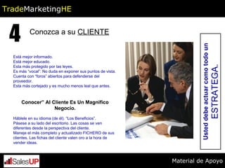 Conozca a su  CLIENTE 4 Está mejor informado.  Está mejor educado. Esta más protegido por las leyes. Es más “vocal”: No duda en exponer sus puntos de vista. Cuenta con “foros” abiertos para defenderse del proveedor. Esta más cortejado y es mucho menos leal que antes. Conocer” Al Cliente Es Un Magnifico Negocio. Háblele en su idioma (de él). “Los Beneficios”.  Pásese a su lado del escritorio. Las cosas se ven diferentes desde la perspectiva del cliente. Maneje el más completo y actualizado FICHERO de sus clientes. Las fichas del cliente valen oro a la hora de vender ideas. Usted debe actuar como todo un  ESTRATEGA. Trade Marketing HE Material de Apoyo 