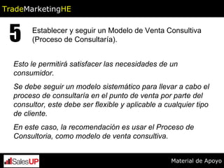 Esto le permitirá satisfacer las necesidades de un consumidor. Se debe seguir un modelo sistemático para llevar a cabo el proceso de consultaría en el punto de venta por parte del consultor, este debe ser flexible y aplicable a cualquier tipo de cliente. En este caso, la recomendación es usar el Proceso de Consultoria, como modelo de venta consultiva. 5 Establecer y seguir un Modelo de Venta Consultiva  (Proceso de Consultaría).   Trade Marketing HE Material de Apoyo 