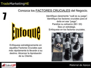 Conozca los  FACTORES CRUCIALES  del Negocio. 7 Identifique claramente “cuál es su juego”. Identifique los factores cruciales para el éxito en ese “juego”. Paretice su esfuerzo (80 / 20) Sea un estratega.  Enfóquese en los factores cruciales . Enfóquese estratégicamente en aquellos Factores Cruciales que más rápidamente lo llevarán a su destino: Alcanzar la Aprobación de su Cliente. Enfoque Trade Marketing HE Material de Apoyo 