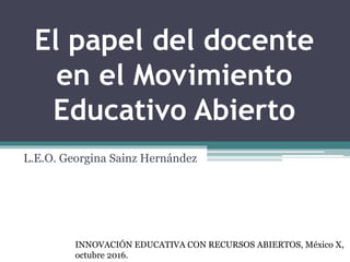 El papel del docente
en el Movimiento
Educativo Abierto
L.E.O. Georgina Sainz Hernández
INNOVACIÓN EDUCATIVA CON RECURSOS ABIERTOS, México X,
octubre 2016.
 