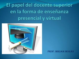 El papel del docente superior en la forma de enseñanza presencial y virtual Prof. Miriam Morán 
