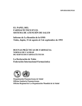 OPS/HSS/HSE/95.01




EL PAPEL DEL
FARMACÉUTICO EN EL
SISTEMA DE ATENCIÓN DE SALUD

Informe de La Reunión de la OMS
Tokio, Japón, 31 de agosto al 3 de septiembre de 1993



BUENAS PRÁCTICAS DE FARMACIA:
NORMAS DE CALIDAD
DE SERVICIOS FARMACÉUTICOS

La Declaración de Tokio
Federación Internacional Farmacéutica




Organización Panamericana de Salud
Oficina Sanitaria Panamericana,
Oficina Regional de La Organización Mundial de la Salud
 