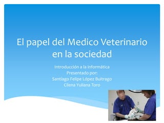 El papel del Medico Veterinario 
en la sociedad 
Introducción a la informática 
Presentado por: 
Santiago Felipe López Buitrago 
Cilena Yuliana Toro 
 