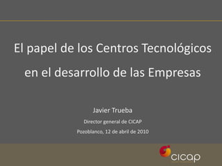 El papel de los Centros Tecnológicos en el desarrollo de las Empresas Javier Trueba Director general de CICAP Pozoblanco, 12 de abril de 2010 