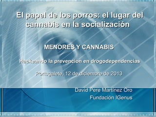 El papel de los porros: el lugar del
cannabis en la socialización
 

MENORES Y CANNABIS
Hackeando la prevención en drogodependencias
Portugalete, 12 de diciembre de 2013
David Pere Martínez Oro
Fundación IGenus

 