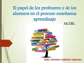 El papel de los profesores y de los
alumnos en el proceso enseñanza
aprendizaje
MTRA. ROXANA CARDOSO TABOADA
MCERL
 