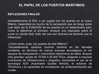 EL PAPEL DE LOS PUERTOS MARITIMOS
REFLEXIONES FINALES
Indudablemente el ROL a ser jugado por los puertos en el nuevo
Milenio, dependerá en mucho de la percepción que se tenga sobre
cuál debe ser la FUNCION de los puertos en un determinado país.
Como lo dijéramos al principio, ensayar una respuesta sobre el
punto no resulta fácil, toda vez que son diversos los factores que la
influencian.
¿Cómo serán, pues, los puertos de este Milenio?
Indudablemente veremos muchos cambios en las décadas
venideras, en términos de nuevos avances tecnológicos en los
equipos de manipulación y transmisión electrónica de datos. Buques
más grandes, quizás de 18.000 ó 20.000 TEUs, obligarán a mayores
inversiones de infraestructura y dragados. Aumentará el uso de la
tecnología AGV (Automated Guided Vehicle), el volúmen de
TEUs/hora y la capacidad de movilización de contenedores/año por
muelle.
 