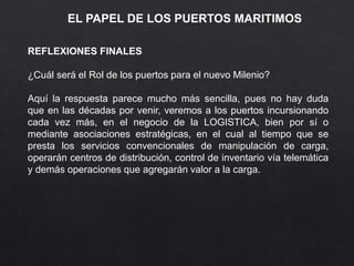 EL PAPEL DE LOS PUERTOS MARITIMOS
REFLEXIONES FINALES
¿Cuál será el Rol de los puertos para el nuevo Milenio?
Aquí la respuesta parece mucho más sencilla, pues no hay duda
que en las décadas por venir, veremos a los puertos incursionando
cada vez más, en el negocio de la LOGISTICA, bien por sí o
mediante asociaciones estratégicas, en el cual al tiempo que se
presta los servicios convencionales de manipulación de carga,
operarán centros de distribución, control de inventario vía telemática
y demás operaciones que agregarán valor a la carga.
 