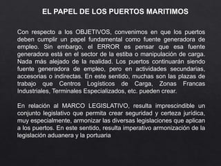 EL PAPEL DE LOS PUERTOS MARITIMOS
Con respecto a los OBJETIVOS, convenimos en que los puertos
deben cumplir un papel fundamental como fuente generadora de
empleo. Sin embargo, el ERROR es pensar que esa fuente
generadora está en el sector de la estiba o manipulación de carga.
Nada más alejado de la realidad. Los puertos continuarán siendo
fuente generadora de empleo, pero en actividades secundarias,
accesorias o indirectas. En este sentido, muchas son las plazas de
trabajo que Centros Logísticos de Carga, Zonas Francas
Industriales, Terminales Especializados, etc. pueden crear.
En relación al MARCO LEGISLATIVO, resulta imprescindible un
conjunto legislativo que permita crear seguridad y certeza jurídica,
muy especialmente, armonizar las diversas legislaciones que aplican
a los puertos. En este sentido, resulta imperativo armonización de la
legislación aduanera y la portuaria
 