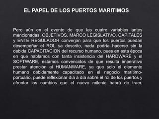 EL PAPEL DE LOS PUERTOS MARITIMOS
Pero aún en el evento de que las cuatro variables antes
mencionadas, OBJETIVOS, MARCO LEGISLATIVO, CAPITALES
y ENTE REGULADOR converjan para que los puertos puedan
desempeñar el ROL ya descrito, nada podría hacerse sin la
debida CAPACITACION del recurso humano, pues en esta época
en que hablamos con tanta insistencia del HARDWARE y el
SOFTWARE, estamos convencidos de que resulta imperativo
prestar atención al HUMANWARE, ya que solo el elemento
humano debidamente capacitado en el negocio marítimo-
portuario, puede reflexionar día a día sobre el rol de los puertos y
afrontar los cambios que el nuevo milenio habrá de traer.
 