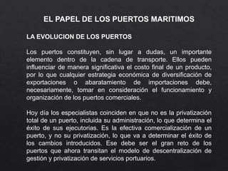 EL PAPEL DE LOS PUERTOS MARITIMOS
LA EVOLUCION DE LOS PUERTOS
Los puertos constituyen, sin lugar a dudas, un importante
elemento dentro de la cadena de transporte. Ellos pueden
influenciar de manera significativa el costo final de un producto,
por lo que cualquier estrategia económica de diversificación de
exportaciones o abaratamiento de importaciones debe,
necesariamente, tomar en consideración el funcionamiento y
organización de los puertos comerciales.
Hoy día los especialistas coinciden en que no es la privatización
total de un puerto, incluida su administración, lo que determina el
éxito de sus ejecutorias. Es la efectiva comercialización de un
puerto, y no su privatización, lo que va a determinar el éxito de
los cambios introducidos. Ese debe ser el gran reto de los
puertos que ahora transitan el modelo de descentralización de
gestión y privatización de servicios portuarios.
 