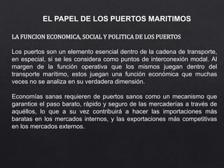 EL PAPEL DE LOS PUERTOS MARITIMOS
LA FUNCION ECONOMICA, SOCIAL Y POLITICA DE LOS PUERTOS
Los puertos son un elemento esencial dentro de la cadena de transporte,
en especial, si se les considera como puntos de interconexión modal. Al
margen de la función operativa que los mismos juegan dentro del
transporte marítimo, estos juegan una función económica que muchas
veces no se analiza en su verdadera dimensión.
Economías sanas requieren de puertos sanos como un mecanismo que
garantice el paso barato, rápido y seguro de las mercaderías a través de
aquéllos, lo que a su vez contribuirá a hacer las importaciones más
baratas en los mercados internos, y las exportaciones más competitivas
en los mercados externos.
 