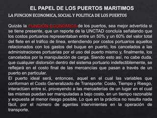 EL PAPEL DE LOS PUERTOS MARITIMOS
LA FUNCION ECONOMICA, SOCIAL Y POLITICA DE LOS PUERTOS
Quizás la FUNCIÓN ECONÓMICA de los puertos, sea mejor advertida si
se tiene presente, que un reporte de la UNCTAD concluía señalando que
los costos portuarios representaban entre un 50% y un 60% del valor total
del flete en el tráfico de línea, entendiendo por costos portuarios aquellos
relacionados con los gastos del buque en puerto, los cancelados a las
administraciones portuarias por el uso del puerto mismo y, finalmente, los
cancelados por la manipulación de carga. Siendo esto así, no cabe duda,
que cualquier distorsión dentro del sistema portuario indefectiblemente, se
reflejará en el costo final de las mercancías que pasan a través de un
puerto en particular.
El puerto ideal será, entonces, aquel en el cual las variables que
conforman el Costo Generalizado de Transporte: Costo, Tiempo y Riesgo,
interactúen entre sí, proveyendo a las mercaderías de un lugar en el cual
las mismas puedan ser manipuladas a bajo costo, en un tiempo razonable
y expuesta al menor riesgo posible. Lo que en la práctica no resulta nada
fácil, por el número de agentes intervinientes en la operación de
transporte.
 