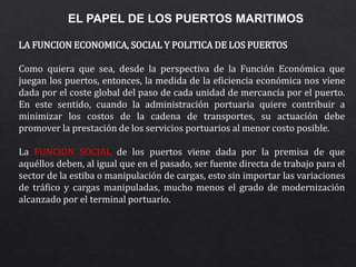 EL PAPEL DE LOS PUERTOS MARITIMOS
LA FUNCION ECONOMICA, SOCIAL Y POLITICA DE LOS PUERTOS
Como quiera que sea, desde la perspectiva de la Función Económica que
juegan los puertos, entonces, la medida de la eficiencia económica nos viene
dada por el coste global del paso de cada unidad de mercancía por el puerto.
En este sentido, cuando la administración portuaria quiere contribuir a
minimizar los costos de la cadena de transportes, su actuación debe
promover la prestación de los servicios portuarios al menor costo posible.
La FUNCIÓN SOCIAL de los puertos viene dada por la premisa de que
aquéllos deben, al igual que en el pasado, ser fuente directa de trabajo para el
sector de la estiba o manipulación de cargas, esto sin importar las variaciones
de tráfico y cargas manipuladas, mucho menos el grado de modernización
alcanzado por el terminal portuario.
 