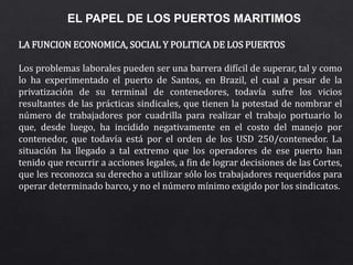 EL PAPEL DE LOS PUERTOS MARITIMOS
LA FUNCION ECONOMICA, SOCIAL Y POLITICA DE LOS PUERTOS
Los problemas laborales pueden ser una barrera difícil de superar, tal y como
lo ha experimentado el puerto de Santos, en Brazil, el cual a pesar de la
privatización de su terminal de contenedores, todavía sufre los vicios
resultantes de las prácticas sindicales, que tienen la potestad de nombrar el
número de trabajadores por cuadrilla para realizar el trabajo portuario lo
que, desde luego, ha incidido negativamente en el costo del manejo por
contenedor, que todavía está por el orden de los USD 250/contenedor. La
situación ha llegado a tal extremo que los operadores de ese puerto han
tenido que recurrir a acciones legales, a fin de lograr decisiones de las Cortes,
que les reconozca su derecho a utilizar sólo los trabajadores requeridos para
operar determinado barco, y no el número mínimo exigido por los sindicatos.
 