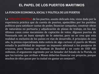 EL PAPEL DE LOS PUERTOS MARITIMOS
LA FUNCION ECONOMICA, SOCIAL Y POLITICA DE LOS PUERTOS
La FUNCIÓN POLÍTICA de los puertos, asunto delicado éste, viene dada por la
experiencia práctica que da cuenta de puertos, apetecibles por los partidos
políticos para satisfacer cuotas de poder, financiar campañas, construir obras
de naturaleza no portuaria y adjudicación de plazas de trabajo, en los dos
últimos casos como mecanismo de captación de votos. Algunos puertos de
Venezuela son un buen ejemplo de lo anterior, pero no se crea que esta
realidad es exclusiva de los países en vías de desarrollo. A principios de este
año, la prensa especializada daba noticia de algo curioso: el puerto de Miami
estudia la posibilidad de imponer un impuesto adicional a los pasajeros de
cruceros, para financiar un Stadium de Baseball a un costo de USD 400
millones, el argumento esgrimido por un Senador del Estado de la Florida, es
que los turistas que arriban a Miami deberían financiar ese proyecto, porque
muchos de ellos pasan por la ciudad sin gastar un centavo!!!.
 