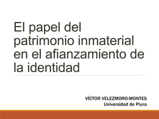 El papel del
patrimonio inmaterial
en el afianzamiento de
la identidad
VÍCTOR VELEZMORO-MONTES
Universidad de Piura
 