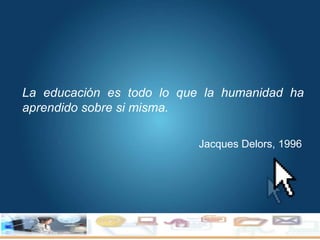 Jacques Delors, 1996 La educación es todo lo que la humanidad ha aprendido sobre si misma. 