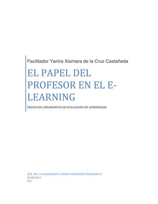 Facilitador Yanira Xiomara de la Cruz Castañeda
EL PAPEL DEL
PROFESOR EN EL E-
LEARNING
ENSAYO DE LINEAMIENTOS DE EVALUACIÓN DEL APRENDIZAJE
QFB. MA. LILIA MARGARITA JURADO HERNÁNDEZ PROGRAMA III
06/08/2013
PDF
 