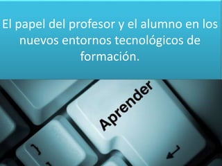 El papel del profesor y el alumno en los 
nuevos entornos tecnológicos de 
formación. 
 