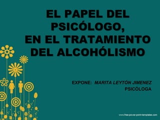 EL PAPEL DEL
PSICÓLOGO,
EN EL TRATAMIENTO
DEL ALCOHÓLISMO
EXPONE: MARITA LEYTÓN JIMENEZ
PSICÓLOGA
 