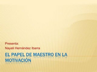 Presenta:
Nayeli Hernández Ibarra

EL PAPEL DE MAESTRO EN LA
MOTIVACIÓN
 