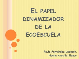 EL PAPEL
DINAMIZADOR
DE LA
ECOESCUELA
Paula Fernández Cabezón.
Noelia Avecilla Blanco.
 