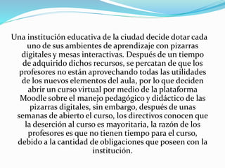 Una institución educativa de la ciudad decide dotar cada 
uno de sus ambientes de aprendizaje con pizarras 
digitales y mesas interactivas. Después de un tiempo 
de adquirido dichos recursos, se percatan de que los 
profesores no están aprovechando todas las utilidades 
de los nuevos elementos del aula, por lo que deciden 
abrir un curso virtual por medio de la plataforma 
Moodle sobre el manejo pedagógico y didáctico de las 
pizarras digitales, sin embargo, después de unas 
semanas de abierto el curso, los directivos conocen que 
la deserción al curso es mayoritaria, la razón de los 
profesores es que no tienen tiempo para el curso, 
debido a la cantidad de obligaciones que poseen con la 
institución. 
 