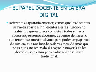 EL PAPEL DOCENTE EN LA ERA 
DIGITAL 
 Referente al apartado anterior, vemos que los docentes 
se hacen aparte e indiferentes a esta situación no 
sabiendo que esto nos compete a todos y mas a 
nosotros que somos docentes, debemos de hacer lo 
que tenemos a nuestro alcance para poder empaparnos 
de esta era que nos invade cada ves mas. Además que 
no es que esto sea malo si no que la mayoría de los 
docentes solo están permeados a la enseñanza 
tradicional. 
 
